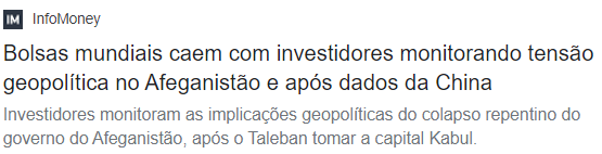 Manchete InfoMoney: "Bolsas mundiais caem com investidores monitorando tensão geopolítica no Afeganistão e após dados da China. Investidores monitoram as implicações geopolíticas do colapso repentino do governo do Afeganistão, após o Taleban tomar a capital Kabul."